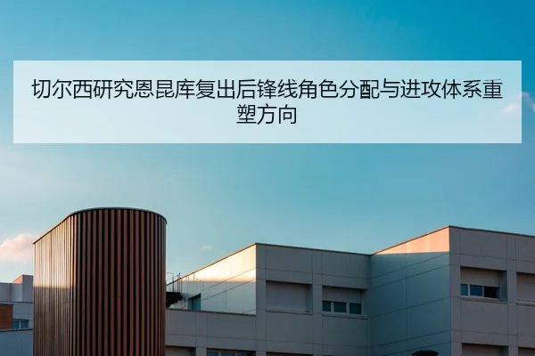 切尔西研究恩昆库复出后锋线角色分配与进攻体系重塑方向