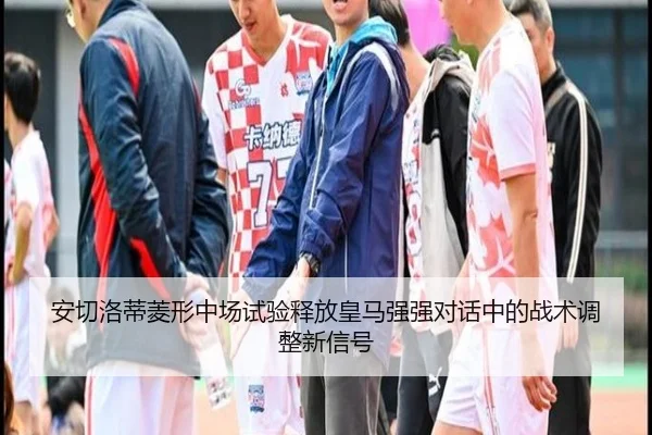 安切洛蒂菱形中场试验释放皇马强强对话中的战术调整新信号