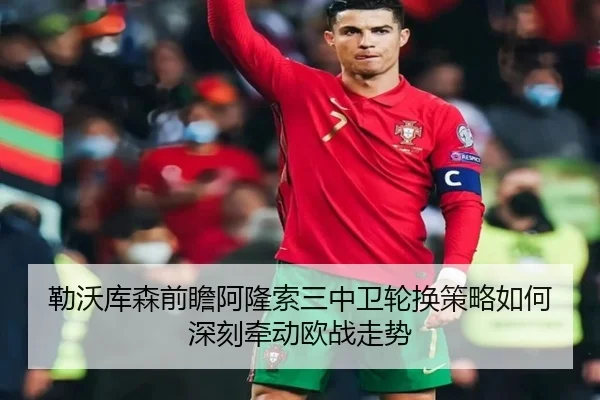 勒沃库森前瞻阿隆索三中卫轮换策略如何深刻牵动欧战走势