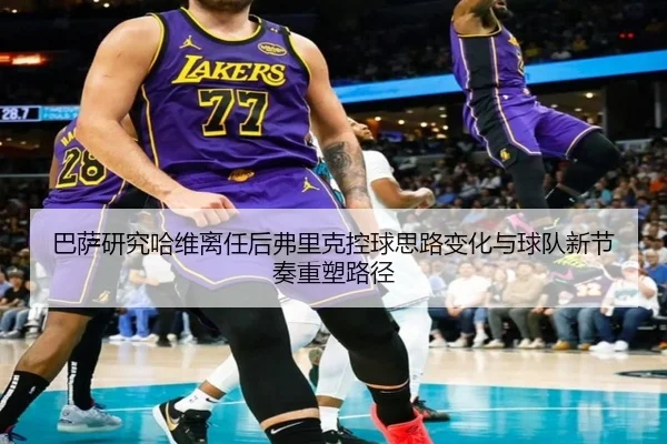 巴萨研究哈维离任后弗里克控球思路变化与球队新节奏重塑路径