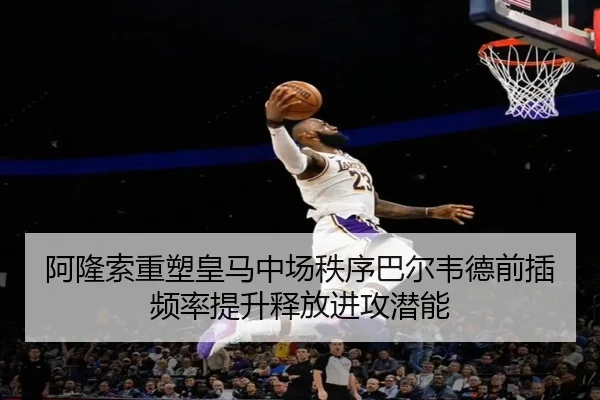 阿隆索重塑皇马中场秩序巴尔韦德前插频率提升释放进攻潜能
